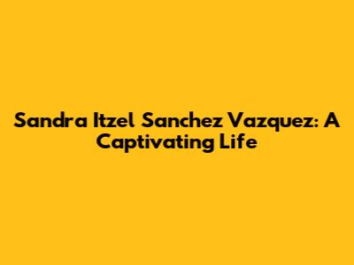 Sandra Itzel Sanchez Vazquez: A Captivating Life