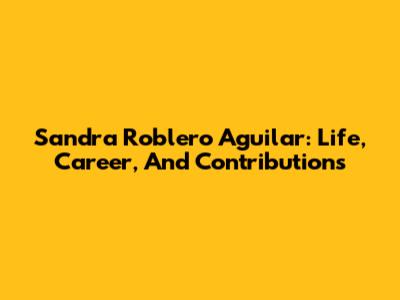 Sandra Roblero Aguilar: Life, Career, And Contributions