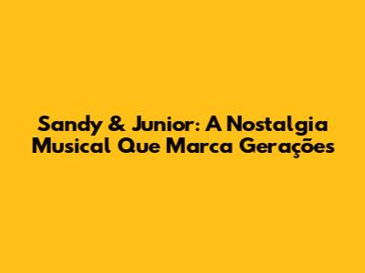 Sandy & Junior: A Nostalgia Musical Que Marca Gerações