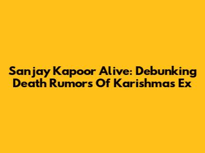 Sanjay Kapoor Alive: Debunking Death Rumors Of Karishma's Ex