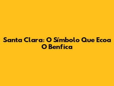 Santa Clara: O Símbolo Que Ecoa O Benfica