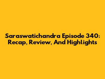 Saraswatichandra Episode 340: Recap, Review, And Highlights