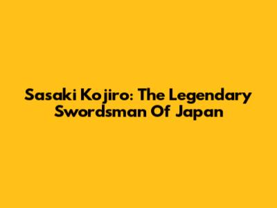 Sasaki Kojiro: The Legendary Swordsman Of Japan