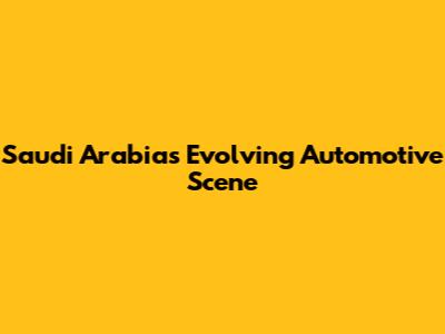 Saudi Arabia's Evolving Automotive Scene