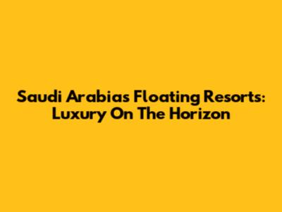 Saudi Arabia's Floating Resorts: Luxury On The Horizon