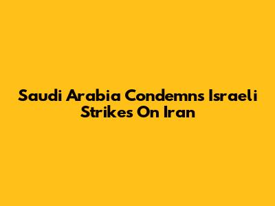 Saudi Arabia Condemns Israeli Strikes On Iran