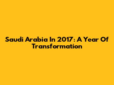 Saudi Arabia In 2017: A Year Of Transformation