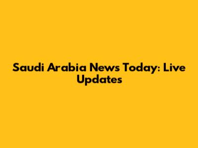Saudi Arabia News Today: Live Updates