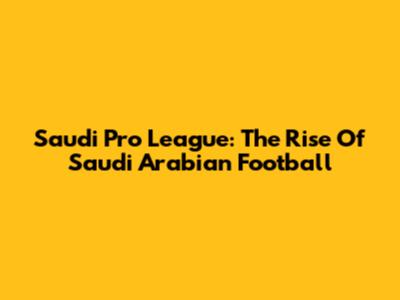 Saudi Pro League: The Rise Of Saudi Arabian Football