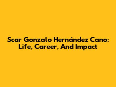 Scar Gonzalo Hernández Cano: Life, Career, And Impact