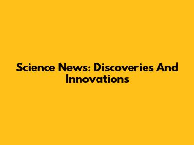 Science News: Discoveries And Innovations
