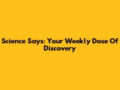 Science Says: Your Weekly Dose Of Discovery