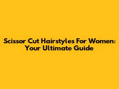 Scissor Cut Hairstyles For Women: Your Ultimate Guide