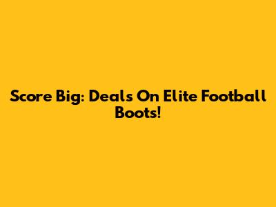 Score Big: Deals On Elite Football Boots!