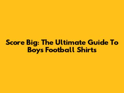 Score Big: The Ultimate Guide To Boys' Football Shirts