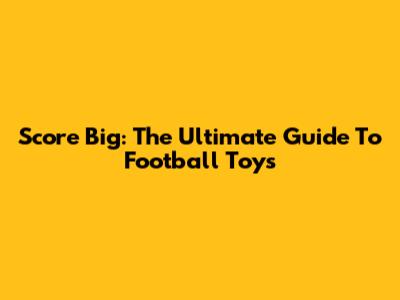 Score Big: The Ultimate Guide To Football Toys