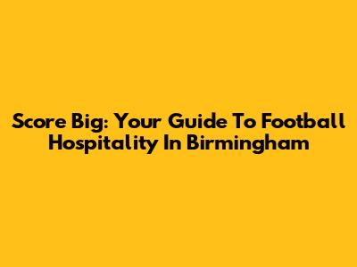 Score Big: Your Guide To Football Hospitality In Birmingham