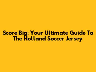 Score Big: Your Ultimate Guide To The Holland Soccer Jersey