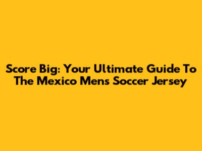 Score Big: Your Ultimate Guide To The Mexico Men's Soccer Jersey