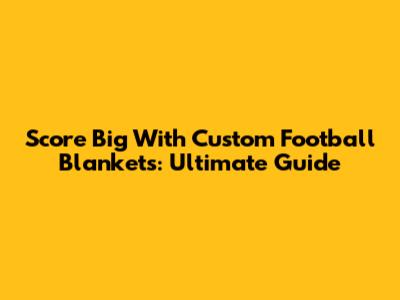 Score Big With Custom Football Blankets: Ultimate Guide
