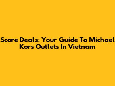 Score Deals: Your Guide To Michael Kors Outlets In Vietnam