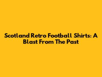 Scotland Retro Football Shirts: A Blast From The Past