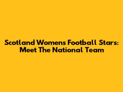 Scotland Women's Football Stars: Meet The National Team