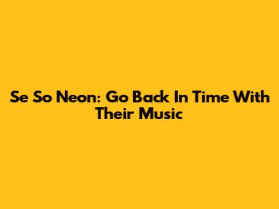 Se So Neon: Go Back In Time With Their Music