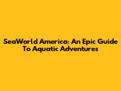 SeaWorld America: An Epic Guide To Aquatic Adventures