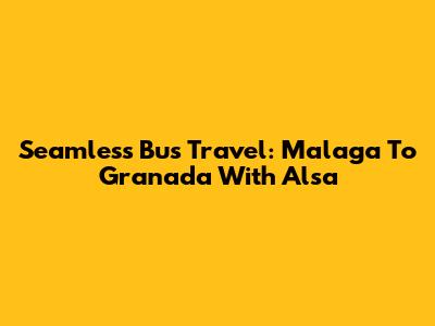 Seamless Bus Travel: Malaga To Granada With Alsa