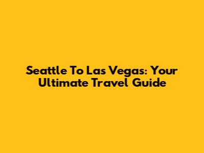 Seattle To Las Vegas: Your Ultimate Travel Guide