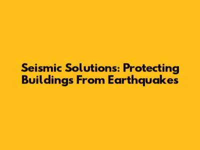 Seismic Solutions: Protecting Buildings From Earthquakes
