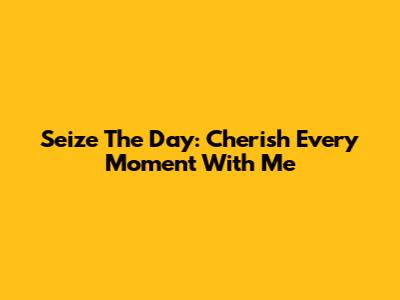 Seize The Day:  Cherish Every Moment With Me