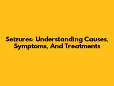 Seizures: Understanding Causes, Symptoms, And Treatments