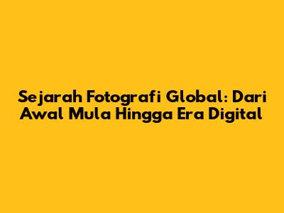 Sejarah Fotografi Global: Dari Awal Mula Hingga Era Digital