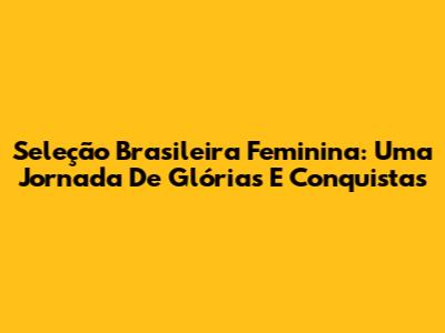 Seleção Brasileira Feminina: Uma Jornada De Glórias E Conquistas