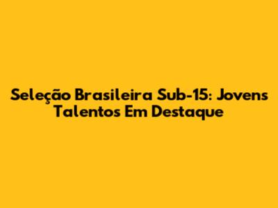 Seleção Brasileira Sub-15: Jovens Talentos Em Destaque
