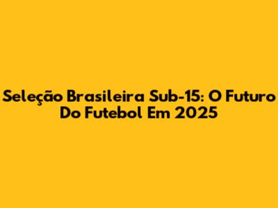 Seleção Brasileira Sub-15: O Futuro Do Futebol Em 2025