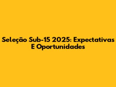 Seleção Sub-15 2025: Expectativas E Oportunidades