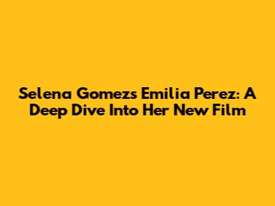 Selena Gomez's Emilia Perez: A Deep Dive Into Her New Film