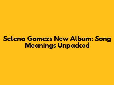 Selena Gomez's New Album: Song Meanings Unpacked