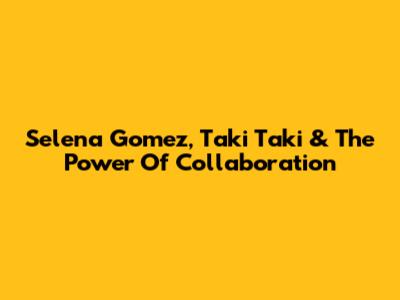 Selena Gomez, Taki Taki & The Power Of Collaboration