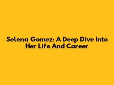 Selena Gomez: A Deep Dive Into Her Life And Career