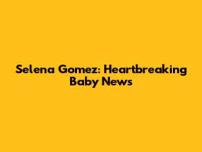 Selena Gomez: Heartbreaking Baby News