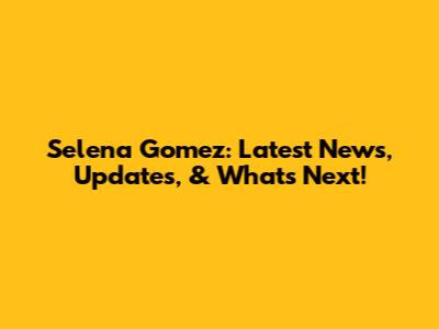 Selena Gomez: Latest News, Updates, & What's Next!