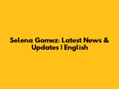 Selena Gomez: Latest News & Updates | English