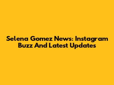 Selena Gomez News: Instagram Buzz And Latest Updates