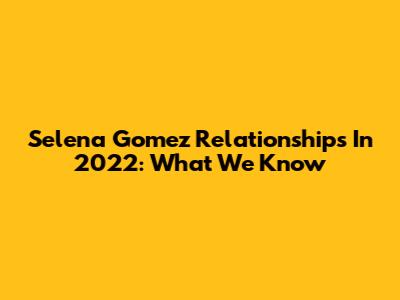 Selena Gomez Relationships In 2022: What We Know