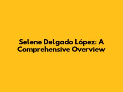 Selene Delgado López: A Comprehensive Overview