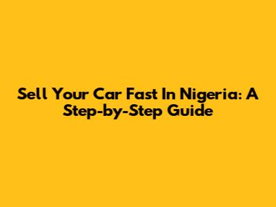 Sell Your Car Fast In Nigeria: A Step-by-Step Guide